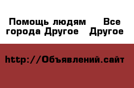 Помощь людям . - Все города Другое » Другое   